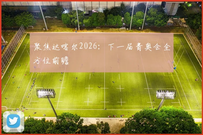 聚焦达喀尔2026:下一届青奥会全方位前瞻
