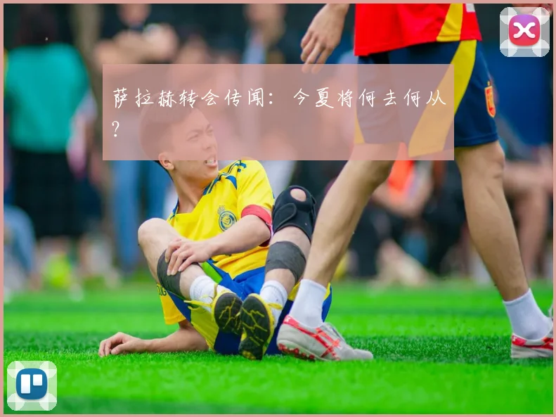 萨拉赫转会传闻：今夏将何去何从？