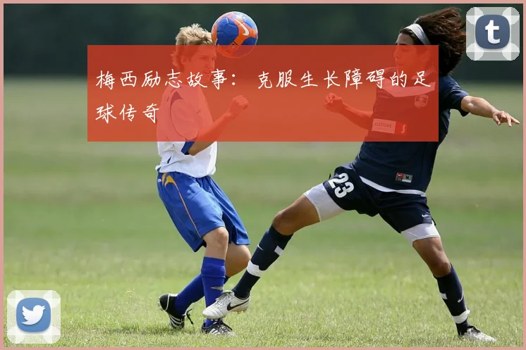 梅西励志故事:克服生长障碍的足球传奇