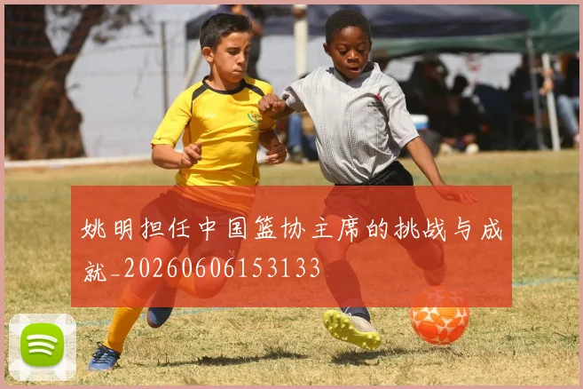 姚明担任中国篮协主席的挑战与成就_20260606153133