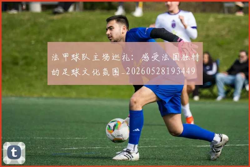 法甲球队主场巡礼：感受法国独特的足球文化氛围_20260528193449