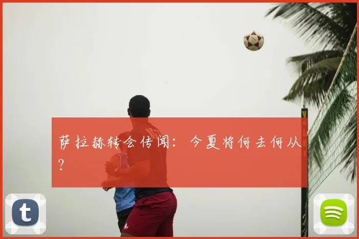 萨拉赫转会传闻:今夏将何去何从?