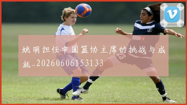 姚明担任中国篮协主席的挑战与成就_20260606153133